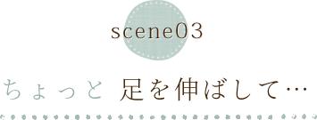 scene03 ちょっと足を伸ばして…